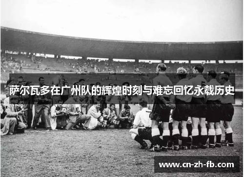 萨尔瓦多在广州队的辉煌时刻与难忘回忆永载历史 萨尔瓦多在广州队的辉煌时刻与难忘回忆永载历史