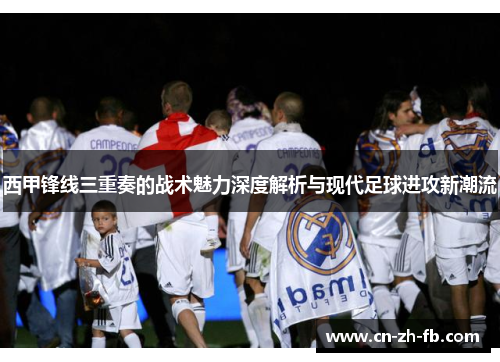 西甲锋线三重奏的战术魅力深度解析与现代足球进攻新潮流