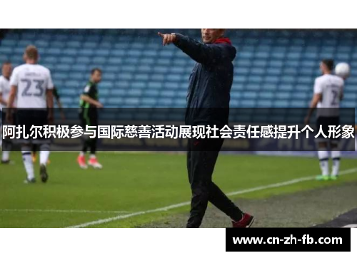 阿扎尔积极参与国际慈善活动展现社会责任感提升个人形象