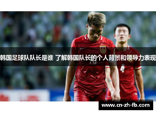 韩国足球队队长是谁 了解韩国队长的个人背景和领导力表现