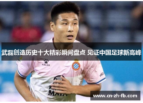 武磊创造历史十大精彩瞬间盘点 见证中国足球新高峰