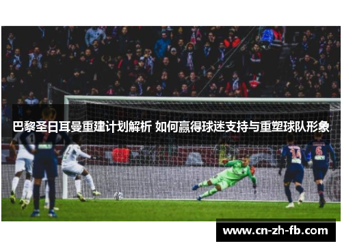 巴黎圣日耳曼重建计划解析 如何赢得球迷支持与重塑球队形象