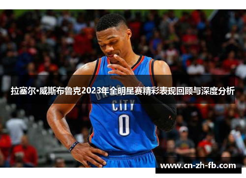 拉塞尔·威斯布鲁克2023年全明星赛精彩表现回顾与深度分析 拉塞尔·威斯布鲁克2023年全明星赛精彩表现回顾与深度分析