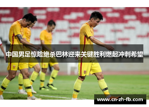 中国男足惊险绝杀巴林迎来关键胜利燃起冲刺希望