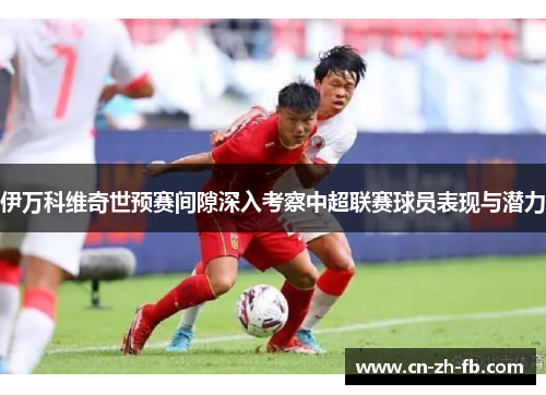 伊万科维奇世预赛间隙深入考察中超联赛球员表现与潜力 伊万科维奇世预赛间隙深入考察中超联赛球员表现与潜力